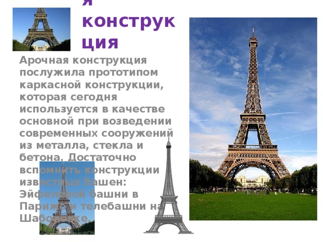 Каркасная конструкция Арочная конструкция послужила прототипом каркасной конструкции, которая сегодня используется в качестве основной при возведении современных сооружений из металла, стекла и бетона. Достаточно вспомнить конструкции известных башен: Эйфелевой башни в Париже и телебашни на Шаболовке. 