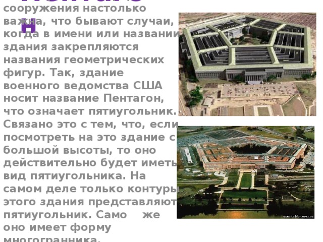 Пентагон Геометрическая форма сооружения настолько важна, что бывают случаи, когда в имени или названии здания закрепляются названия геометрических фигур. Так, здание военного ведомства США носит название Пентагон, что означает пятиугольник. Связано это с тем, что, если посмотреть на это здание с большой высоты, то оно действительно будет иметь вид пятиугольника. На самом деле только контуры этого здания представляют пятиугольник. Само же оно имеет форму многогранника.  