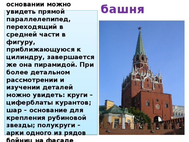 Спасская башня В Спасской башне Московского кремля в основании можно увидеть прямой параллелепипед, переходящий в средней части в фигуру, приближающуюся к цилиндру, завершается же она пирамидой. При более детальном рассмотрении и изучении деталей можно увидеть: круги – циферблаты курантов; шар – основание для крепления рубиновой звезды; полукруги – арки одного из рядов бойниц на фасаде башни и т.д.  