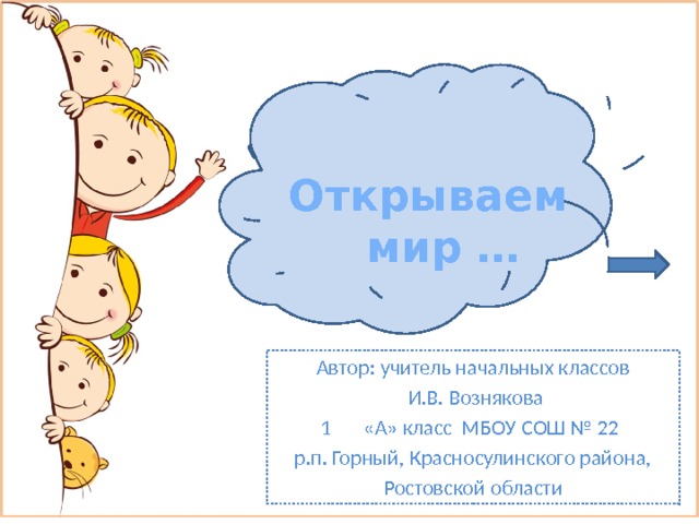 Открываем мир … Автор: учитель начальных классов  И.В. Вознякова «А» класс МБОУ СОШ № 22 р.п. Горный, Красносулинского района, Ростовской области 