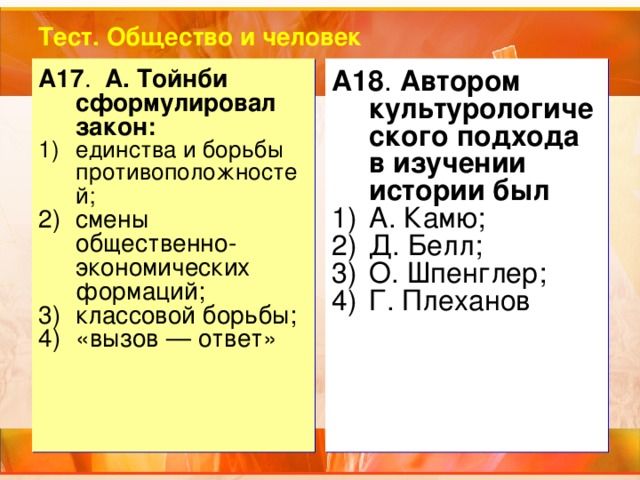 Тест. Общество и человек А17 . А. Тойнби сформулировал закон: A18 . Автором культурологического подхода в изучении истории был единства и борьбы противоположностей;  смены общественно-экономических формаций; классовой борьбы; «вызов — ответ» А. Камю; Д. Белл; О. Шпенглер; Г. Плеханов 