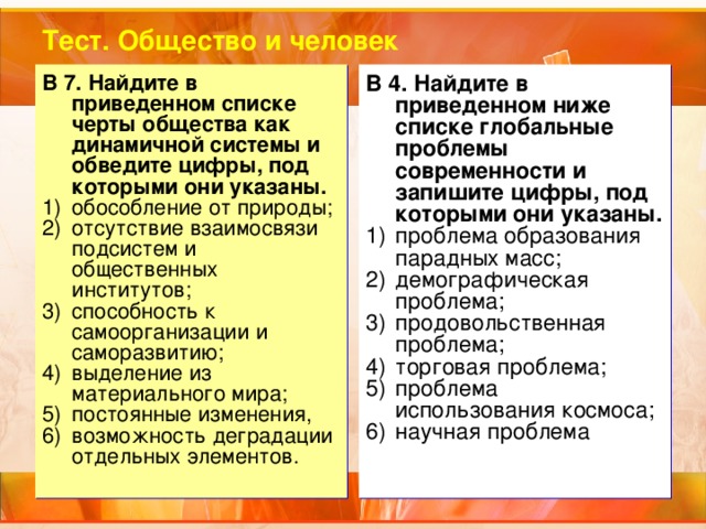 Тест. Общество и человек В 7. Найдите в приведенном списке черты общества как динамичной системы и обведите цифры, под которыми они указаны. В 4. Найдите в приведенном ниже списке глобальные проблемы современности и запишите цифры, под которыми они указаны. обособление от природы; отсутствие взаимосвязи подсистем и общественных институтов; способность к самоорганизации и саморазвитию; выделение из материального мира; постоянные изменения, возможность деградации отдельных элементов. проблема образования парадных масс; демографическая проблема; продовольственная проблема; торговая проблема; проблема использования космоса; научная проблема 