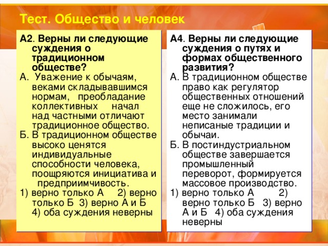 Тест. Общество и человек A2 . Верны ли следующие суждения о традиционном обществе? А. Уважение к обычаям, веками складывавшимся нормам, преобладание коллективных начал над частными отличают традиционное общество. Б. В традиционном обществе высоко ценятся индивидуальные способности человека, поощряются инициатива и предприимчивость. 1) верно только А 2) верно только Б 3) верно А и Б 4) оба суждения неверны A4 . Верны ли следующие суждения о путях и формах общественного развития? А. В традиционном обществе право как регулятор общественных отношений еще не сложилось, его место занимали неписаные традиции и обычаи. Б. В постиндустриальном обществе завершается промышленный переворот, формируется массовое производство. 1) верно только А 2) верно только Б 3) верно А и Б 4) оба суждения неверны 
