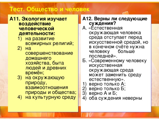 Тест. Общество и человек A11.  Экология изучает воздействие человеческой деятельности: A12.  Верны ли следующие суждения? А. «Естественная окружающая человека среда отступает перед искусственной средой, но в конечном счёте нужна человеку больше последней». Б. «Современному человеку искусственная окружающая среда может заменить среду естественную». на развитие всемирных религий; на совершенствование домашнего хозяйства, быта людей и древних времён; на окружающую природу, взаимоотношения природы и общества; на культурную среду на развитие всемирных религий; на совершенствование домашнего хозяйства, быта людей и древних времён; на окружающую природу, взаимоотношения природы и общества; на культурную среду верно только А; верно только Б; верно А и Б; оба суждения неверны 