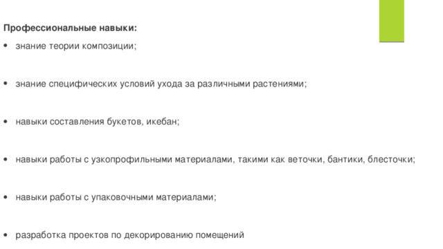        Профессиональные навыки: знание теории композиции; знание специфических условий ухода за различными растениями; навыки составления букетов, икебан; навыки работы с узкопрофильными материалами, такими как веточки, бантики, блесточки; навыки работы с упаковочными материалами; разработка проектов по декорированию помещений навыки в области фитодизайна, ландшафтного дизайна   