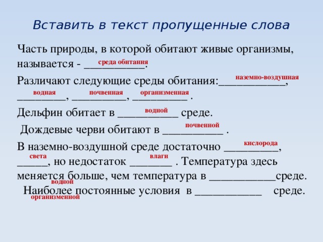 Вставить в текст пропущенные слова Часть природы, в которой обитают живые организмы, называется - __________. Различают следующие среды обитания:___________, ________, _________, _________ . Дельфин обитает в __________ среде.  Дождевые черви обитают в __________ . В наземно-воздушной среде достаточно _________, _____, но недостаток _______ . Температура здесь меняется больше, чем температура в ___________среде. Наиболее постоянные условия в ___________ среде. среда обитания наземно-воздушная организменная почвенная водная водной почвенной кислорода света влаги водной организменной 