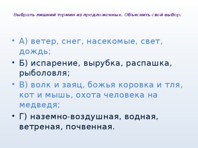  Выбрать лишний термин из предложенных. Объяснить свой выбор.   А) ветер, снег, насекомые, свет, дождь; Б) испарение, вырубка, распашка, рыболовля; В) волк и заяц, божья коровка и тля, кот и мышь, охота человека на медведя; Г) наземно-воздушная, водная, ветреная, почвенная. 