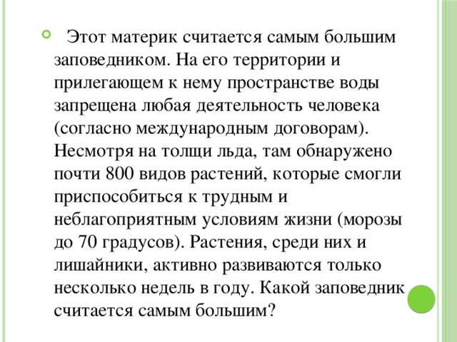  Этот материк считается самым большим заповедником. На его территории и прилегающем к нему пространстве воды запрещена любая деятельность человека (согласно международным договорам). Несмотря на толщи льда, там обнаружено почти 800 видов растений, которые смогли приспособиться к трудным и неблагоприятным условиям жизни (морозы до 70 градусов). Растения, среди них и лишайники, активно развиваются только несколько недель в году. Какой заповедник считается самым большим? 