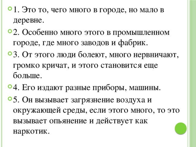 1. Это то, чего много в городе, но мало в деревне. 2. Особенно много этого в промышленном городе, где много заводов и фабрик. 3. От этого люди болеют, много нервничают, громко кричат, и этого становится еще больше. 4. Его издают разные приборы, машины. 5. Он вызывает загрязнение воздуха и окружающей среды, если этого много, то это вызывает опьянение и действует как наркотик. 