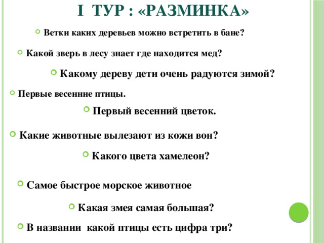  I ТУР :  «Разминка» Ветки каких деревьев можно встретить в бане? Какой зверь в лесу знает где находится мед? Какому дереву дети очень радуются зимой? Первые весенние птицы. Первый весенний цветок. Какие животные вылезают из кожи вон? Какого цвета хамелеон? Самое быстрое морское животное Какая змея самая большая? В названии какой птицы есть цифра три? 