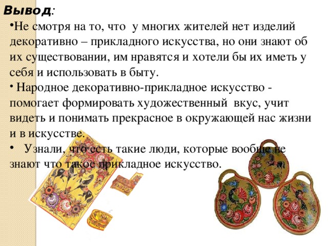 Не смотря на то, что у многих жителей нет изделий декоративно – прикладного искусства, но они знают об их существовании, им нравятся и хотели бы их иметь у себя и использовать в быту.  Народное декоративно-прикладное искусство - помогает формировать художественный вкус, учит видеть и понимать прекрасное в окружающей нас жизни и в искусстве.  Узнали, что есть такие люди, которые вообще не знают что такое прикладное искусство.