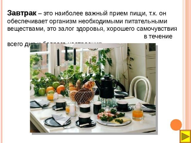 Завтрак – это наиболее важный прием пищи, т.к. он обеспечивает организм необходимыми питательными веществами, это залог здоровья, хорошего самочувствия в течение всего дня и бодрого настроения.  