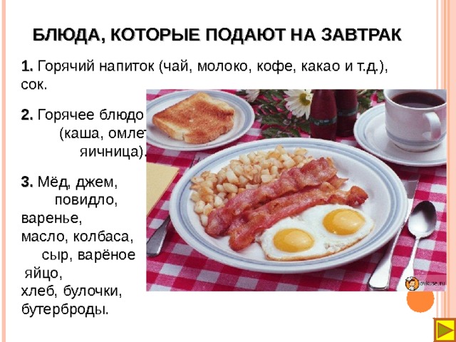 БЛЮДА, КОТОРЫЕ ПОДАЮТ НА ЗАВТРАК 1. Горячий напиток (чай, молоко, кофе, какао и т.д.), сок. 2. Горячее блюдо (каша, омлет, яичница). 3. Мёд, джем, повидло, варенье, масло, колбаса, сыр, варёное  яйцо, хлеб, булочки, бутерброды. 