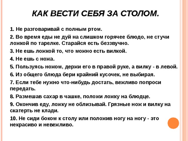 КАК ВЕСТИ СЕБЯ ЗА СТОЛОМ.  1. Не разговаривай с полным ртом. 2. Во время еды не дуй на слишком горячее блюдо, не стучи ложкой по тарелке. Старайся есть беззвучно. 3. Не ешь ложкой то, что можно есть вилкой. 4. Не ешь с ножа. 5. Пользуясь ножом, держи его в правой руке, а вилку - в левой. 6. Из общего блюда бери крайний кусочек, не выбирая. 7. Если тебе нужно что-нибудь достать, вежливо попроси передать. 8. Размешав сахар в чашке, положи ложку на блюдце. 9. Окончив еду, ложку не облизывай. Грязные нож и вилку на скатерть не клади. 10. Не сиди боком к столу или положив ногу на ногу - это некрасиво и невежливо.  