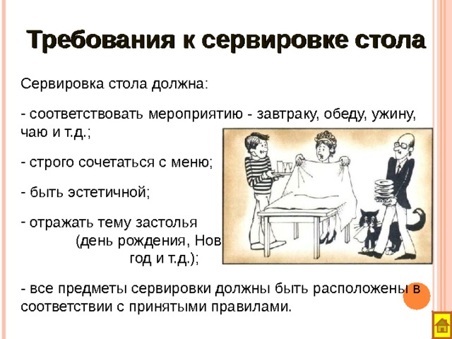 Требования к сервировке стола  Сервировка стола должна:   соответствовать мероприятию - завтраку, обеду, ужину, чаю и т.д.;  строго сочетаться с меню;  быть эстетичной;  отражать тему застолья (день рождения, Новый год и т.д.); - все предметы сервировки должны быть расположены в соответствии с принятыми правилами. 
