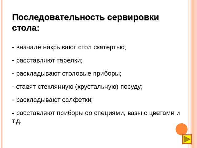 Последовательность сервировки стола:  вначале накрывают стол скатертью;  расставляют тарелки;  раскладывают столовые приборы;  ставят стеклянную (хрустальную) посуду;  раскладывают салфетки; - расставляют приборы со специями, вазы с цветами и т.д. 