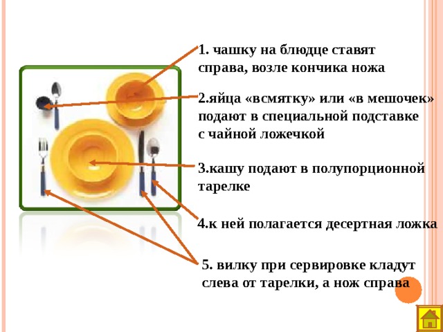 1. чашку на блюдце ставят справа, возле кончика ножа 2.яйца «всмятку» или «в мешочек» подают в специальной подставке с чайной ложечкой 3.кашу подают в полупорционной тарелке 4.к ней полагается десертная ложка 5. вилку при сервировке кладут слева от тарелки, а нож справа 