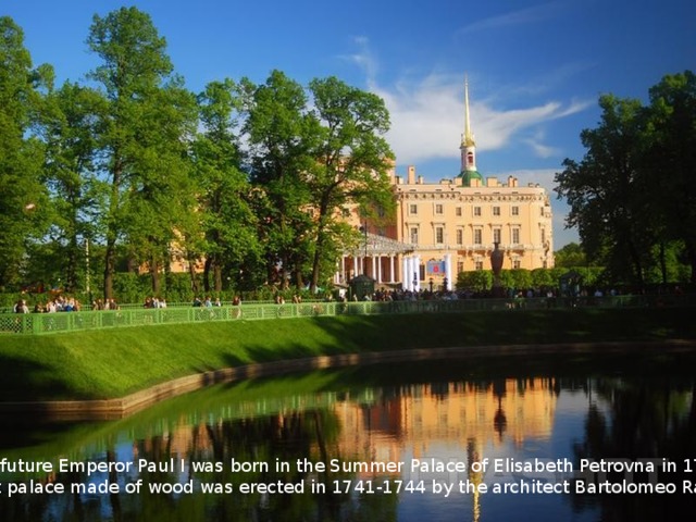 The future Emperor Paul I was born in the Summer Palace of Elisabeth Petrovna in 1754. That palace made of wood was erected in 1741-1744 by the architect Bartolomeo Rastrelli. 