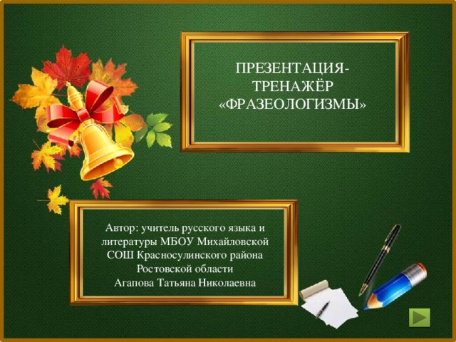 ПРЕЗЕНТАЦИЯ-ТРЕНАЖЁР «ФРАЗЕОЛОГИЗМЫ» Автор: учитель русского языка и литературы МБОУ Михайловской СОШ Красносулинского района Ростовской области Агапова Татьяна Николаевна