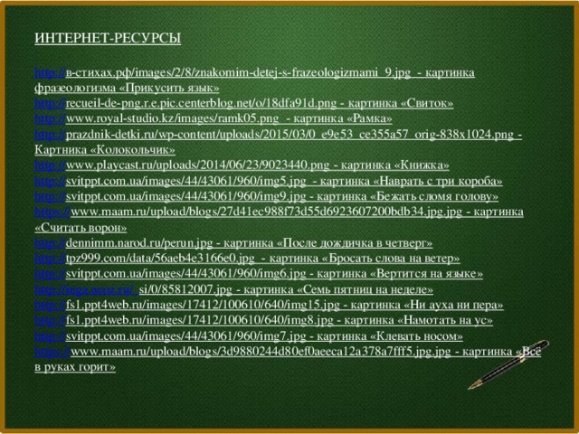 ИНТЕРНЕТ-РЕСУРСЫ  http:// в-стихах.рф/images/2/8/znakomim-detej-s-frazeologizmami_9.jpg  - картинка фразеологизма «Прикусить язык» http :// recueil-de-png.r.e.pic.centerblog.net/o/18dfa91d.png  - картинка «Свиток» http:// www.royal-studio.kz/images/ramk05.png  - картинка «Рамка» http:// prazdnik-detki.ru/wp-content/uploads/2015/03/0_e9e53_ce355a57_orig-838x1024.png  - Картника «Колокольчик» http:// www.playcast.ru/uploads/2014/06/23/9023440.png  - картинка «Книжка» http:// svitppt.com.ua/images/44/43061/960/img5.jpg  - картинка «Наврать с три короба» http:// svitppt.com.ua/images/44/43061/960/img9.jpg  - картинка «Бежать сломя голову» https:// www.maam.ru/upload/blogs/27d41ec988f73d55d6923607200bdb34.jpg.jpg  - картинка «Считать ворон» http:// dennimm.narod.ru/perun.jpg  - картинка «После дождичка в четверг» http:// tpz999.com/data/56aeb4e3166e0.jpg  - картинка «Бросать слова на ветер» http:// svitppt.com.ua/images/44/43061/960/img6.jpg  - картинка «Вертится на языке» http://inga.ucoz.ru/_ si/0/85812007.jpg  - картинка «Семь пятниц на неделе» http:// fs1.ppt4web.ru/images/17412/100610/640/img15.jpg  - картинка «Ни ауха ни пера» http:// fs1.ppt4web.ru/images/17412/100610/640/img8.jpg  - картинка «Намотать на ус» http:// svitppt.com.ua/images/44/43061/960/img7.jpg  - картинка «Клевать носом» https:// www.maam.ru/upload/blogs/3d9880244d80ef0aeeca12a378a7fff5.jpg.jpg  - картинка «Всё в руках горит»