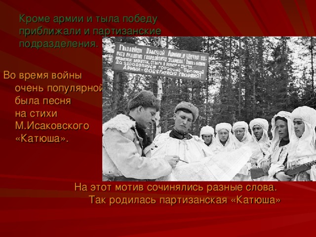 Кроме армии и тыла победу приближали и партизанские подразделения. Во время войны очень популярной была песня  на стихи М.Исаковского «Катюша». На этот мотив сочинялись разные слова.  Так родилась партизанская «Катюша»