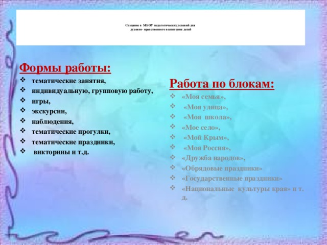     Создание в МБОУ педагогических условий для  духовно-  нравственного воспитания детей      Формы работы: Работа по блокам: тематические занятия, индивидуальную, групповую работу, игры, экскурсии, наблюдения, тематические прогулки, тематические праздники,  викторины и т.д. «Моя семья»,  «Моя улица»,  «Моя школа», «Мое село»,  «Мой Крым»,  «Моя Россия», «Дружба народов», «Обрядовые праздники» «Государственные праздники» «Национальные культуры края» и т. д. 