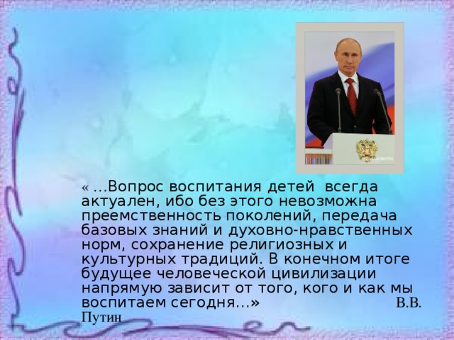 « … Вопрос воспитания детей всегда актуален, ибо без этого невозможна преемственность поколений, передача базовых знаний и духовно-нравственных норм, сохранение религиозных и культурных традиций. В конечном итоге будущее человеческой цивилизации напрямую зависит от того, кого и как мы воспитаем сегодня…» В.В. Путин 