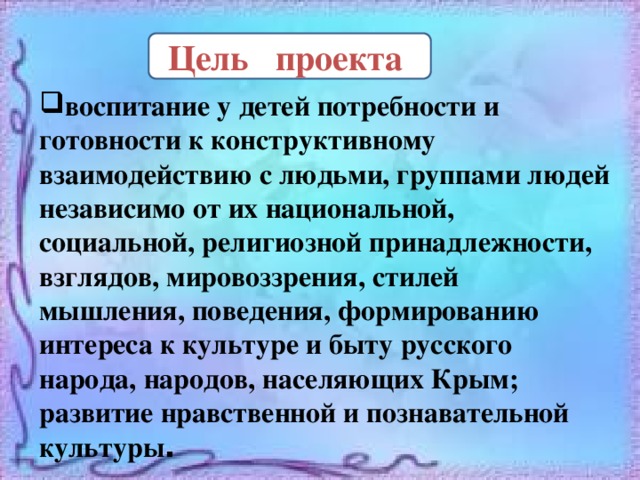  Цель проекта воспитание у детей потребности и готовности к конструктивному взаимодействию с людьми, группами людей независимо от их национальной, социальной, религиозной принадлежности, взглядов, мировоззрения, стилей мышления, поведения, формированию интереса к культуре и быту русского народа, народов, населяющих Крым; развитие нравственной и познавательной культуры . 