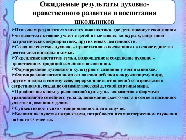 Ожидаемые результаты духовно-нравственного развития и воспитания школьников Итоговым результатом является диагностика, где дети покажут свои знания. Учитывается активное участие детей в выставках, конкурсах, спортивно-патриотических мероприятиях, других видах деятельности . Создание системы духовно – нравственного воспитания на основе единства деятельности школы и семьи. Укрепление института семьи, возрождение и сохранение духовно – нравственных традиций семейного воспитания. Формирование духовного и культурного сознания у воспитанников. Формирование позитивного отношения ребенка к окружающему миру, другим людям и самому себе, иерархичность отношений со взрослыми и сверстниками, создание оптимистической детской картины мира. Приобщение к опыту религиозной культуры, знакомство с формами традиционного семейного уклада, понимание своего места в семье и посильное участие в домашних делах. Субъективное психо - эмоциональное благополучие. Воспитание чувства патриотизма, потребности в самоотверженном служении на благо Отечества. 