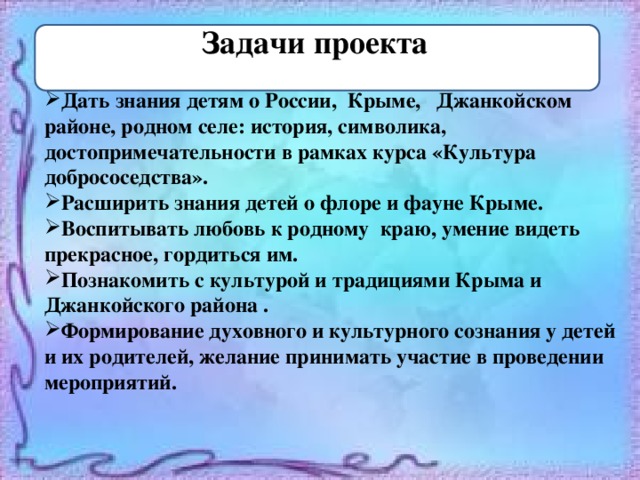 : Задачи проекта Дать знания детям о России, Крыме, Джанкойском районе, родном селе: история, символика, достопримечательности в рамках курса «Культура добрососедства». Расширить знания детей о флоре и фауне Крыме. Воспитывать любовь к родному краю, умение видеть прекрасное, гордиться им. Познакомить с культурой и традициями Крыма и Джанкойского района . Формирование духовного и культурного сознания у детей и их родителей, желание принимать участие в проведении мероприятий.  