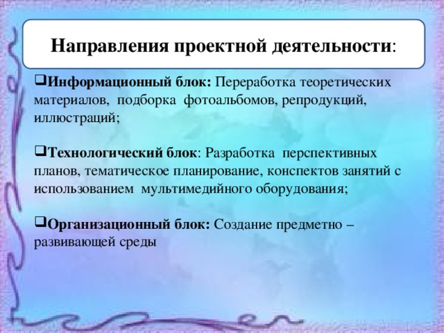    Информационный блок: Переработка теоретических материалов, подборка фотоальбомов, репродукций, иллюстраций; Технологический блок : Разработка перспективных планов, тематическое планирование, конспектов занятий с использованием мультимедийного оборудования; Организационный блок: Создание предметно – развивающей среды Направления проектной деятельности : 
