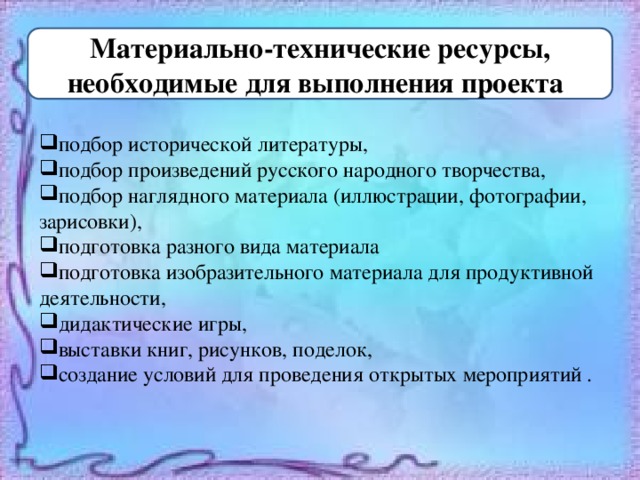 Материально-технические ресурсы, необходимые для выполнения проекта :  подбор исторической литературы, подбор произведений русского народного творчества, подбор наглядного материала (иллюстрации, фотографии, зарисовки), подготовка разного вида материала подготовка изобразительного материала для продуктивной деятельности, дидактические игры, выставки книг, рисунков, поделок, создание условий для проведения открытых мероприятий . 