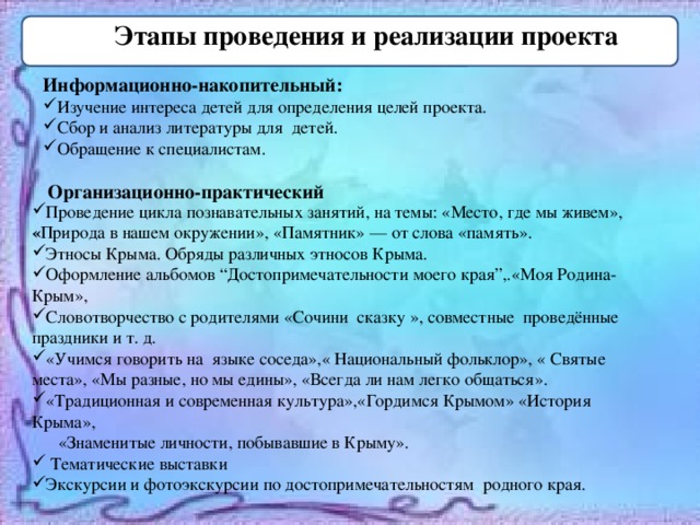 Этапы проведения и реализации проекта Информационно-накопительный: Изучение интереса детей для определения целей проекта. Сбор и анализ литературы для детей. Обращение к специалистам.   Организационно-практический Проведение цикла познавательных занятий, на темы: «Место, где мы живем», « Природа в нашем окружении», «Памятник» — от слова «память». Этносы Крыма. Обряды различных этносов Крыма. Оформление альбомов “Достопримечательности моего края”,.«Моя Родина-Крым», Словотворчество с родителями «Сочини сказку », совместные проведённые праздники и т. д. «Учимся говорить на языке соседа»,« Национальный фольклор», « Святые места», «Мы разные, но мы едины», «Всегда ли нам легко общаться». «Традиционная и современная культура»,«Гордимся Крымом» «История Крыма»,  «Знаменитые личности, побывавшие в Крыму».  Тематические выставки Экскурсии и фотоэкскурсии по достопримечательностям родного края. 