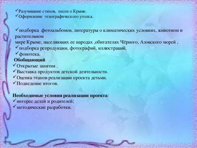 Разучивание стихов, песен о Крыме. Оформление этнографического уголка. подборка фотоальбомов, литературы о климатических условиях, животном и растительном мире Крыме, населяющих ее народах ,обитателях Чёрного, Азовского морей , подборка репродукции, фотографий, иллюстраций, фонотека.  Обобщающий Открытые занятия . Выставка продуктов детской деятельности. Оценка этапов реализации проекта детьми. Подведение итогов. Необходимые условия реализации проекта : интерес детей и родителей; методические разработки. 