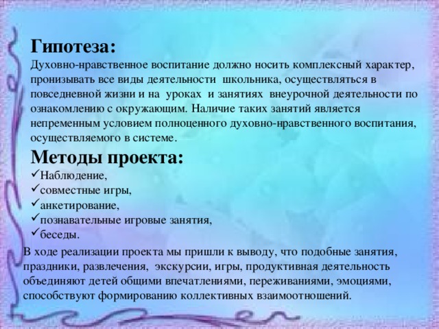 Гипотеза: Духовно-нравственное воспитание должно носить комплексный характер, пронизывать все виды деятельности школьника, осуществляться в повседневной жизни и на уроках и занятиях внеурочной деятельности по ознакомлению с окружающим. Наличие таких занятий является непременным условием полноценного духовно-нравственного воспитания, осуществляемого в системе. Методы проекта: Наблюдение, совместные игры, анкетирование, познавательные игровые занятия, беседы. В ходе реализации проекта мы пришли к выводу, что подобные занятия, праздники, развлечения, экскурсии, игры, продуктивная деятельность объединяют детей общими впечатлениями, переживаниями, эмоциями, способствуют формированию коллективных взаимоотношений. 
