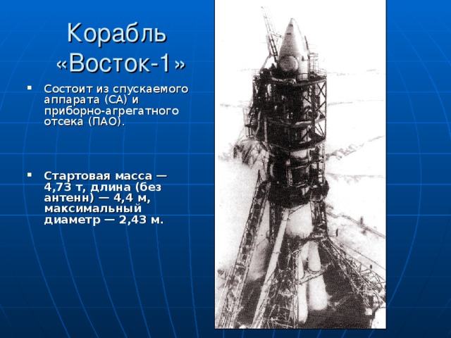 Корабль  «Восток-1» Состоит из спускаемого аппарата (СА) и приборно-агрегатного отсека (ПАО).    Стартовая масса — 4,73 т, длина (без антенн) — 4,4 м, максимальный диаметр — 2,43 м.  
