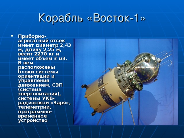 Корабль «Восток-1» Приборно-агрегатный отсек имеет диаметр 2,43 м, длину 2,25 м, весит 2270 кг и имеет объем 3 м3. В нем расположены блоки системы ориентации и управления движением, СЭП (система энергопитания), системы УКВ-радиосвязи «Заря», телеметрии, программно-временное устройство   