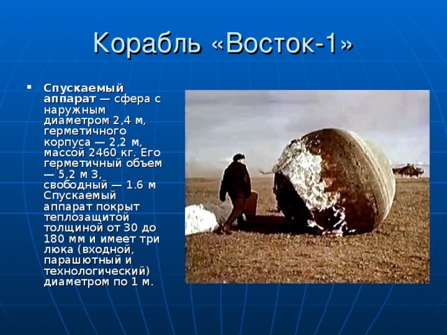Корабль «Восток-1» Спускаемый аппарат — сфера с наружным диаметром 2,4 м, герметичного корпуса — 2,2 м, массой 2460 кг. Его герметичный объем — 5,2 м 3, свободный — 1.6 м Спускаемый аппарат покрыт теплозащитой толщиной от 30 до 180 мм и имеет три люка (входной, парашютный и технологический) диаметром по 1 м. 