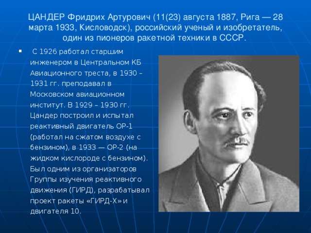ЦАНДЕР Фридрих Артурович (11(23) августа 1887, Рига — 28 марта 1933, Кисловодск), российский ученый и изобретатель, один из пионеров ракетной техники в СССР.    С 1926 работал старшим инженером в Центральном КБ Авиационного треста, в 1930 – 1931 гг. преподавал в Московском авиационном институт. В 1929 – 1930 гг. Цандер построил и испытал реактивный двигатель ОР-1 (работал на сжатом воздухе с бензином), в 1933 — ОР-2 (на жидком кислороде с бензином). Был одним из организаторов Группы изучения реактивного движения (ГИРД), разрабатывал проект ракеты «ГИРД-Х» и двигателя 10.  