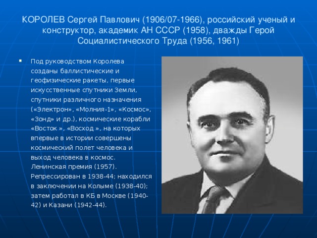 КОРОЛЕВ Сергей Павлович (1906/07-1966), российский ученый и конструктор, академик АН СССР (1958), дважды Герой Социалистического Труда (1956, 1961) Под руководством Королева созданы баллистические и геофизические ракеты, первые искусственные спутники Земли, спутники различного назначения («Электрон», «Молния-1», «Космос», «Зонд» и др.), космические корабли «Восток », «Восход », на которых впервые в истории совершены космический полет человека и выход человека в космос. Ленинская премия (1957). Репрессирован в 1938-44; находился в заключении на Колыме (1938-40); затем работал в КБ в Москве (1940-42) и Казани (1942-44).  