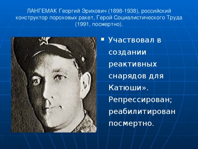 ЛАНГЕМАК Георгий Эрихович (1898-1938), российский конструктор пороховых ракет, Герой Социалистического Труда (1991, посмертно).   Участвовал в создании реактивных снарядов для Катюши». Репрессирован; реабилитирован посмертно.  
