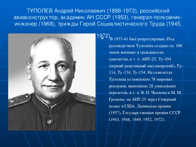 ТУПОЛЕВ Андрей Николаевич (1888-1972), российский авиаконструктор, академик АН СССР (1953), генерал-полковник-инженер (1968), трижды Герой Социалистического Труда (1945, 1957, 1972).   В 1937-41 был репрессирован. Под руководством Туполева создано св. 100 типов военных и гражданских самолетов, в т. ч. АНТ-25, Ту-104 (первый реактивный пассажирский), Ту-114, Ту-134, Ту-154. На самолетах Туполева установлено 78 мировых рекордов, выполнено 28 уникальных перелетов, в т. ч. В. П. Чкалова и М. М. Громова на АНТ-25 через Северный полюс в США. Ленинская премия (1957), Государственная премия СССР (1943, 1948, 1949, 1952, 1972).  
