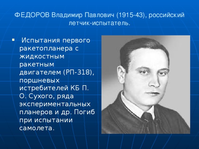 ФЕДОРОВ Владимир Павлович (1915-43), российский летчик-испытатель.  Испытания первого ракетопланера с жидкостным ракетным двигателем (РП-318), поршневых истребителей КБ П. О. Сухого, ряда экспериментальных планеров и др. Погиб при испытании самолета.   