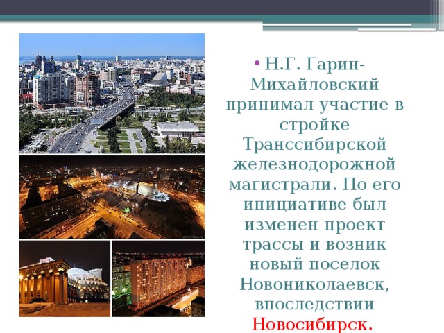 Н.Г. Гарин-Михайловский принимал участие в стройке Транссибирской железнодорожной магистрали. По его инициативе был изменен проект трассы и возник новый поселок Новониколаевск, впоследствии Новосибирск. 