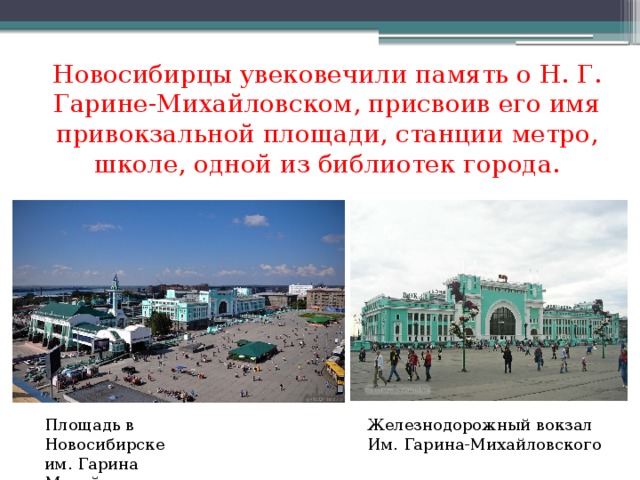 Новосибирцы увековечили память о Н. Г. Гарине-Михайловском, присвоив его имя привокзальной площади, станции метро, школе, одной из библиотек города. Площадь в Новосибирске Железнодорожный вокзал им. Гарина Михайловского Им. Гарина-Михайловского 