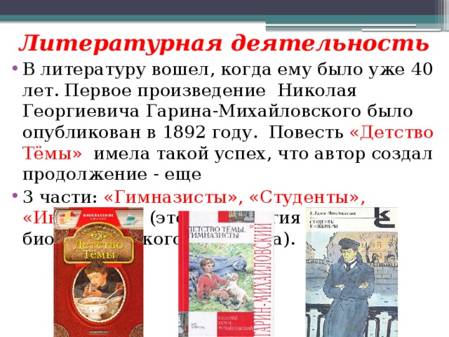 Литературная деятельность В литературу вошел, когда ему было уже 40 лет. Первое произведение Николая Георгиевича Гарина-Михайловского было опубликован в 1892 году. Повесть «Детство Тёмы» имела такой успех, что автор создал продолжение - еще 3 части: «Гимназисты», «Студенты», «Инженеры» (это тетралогия биографического характера). 
