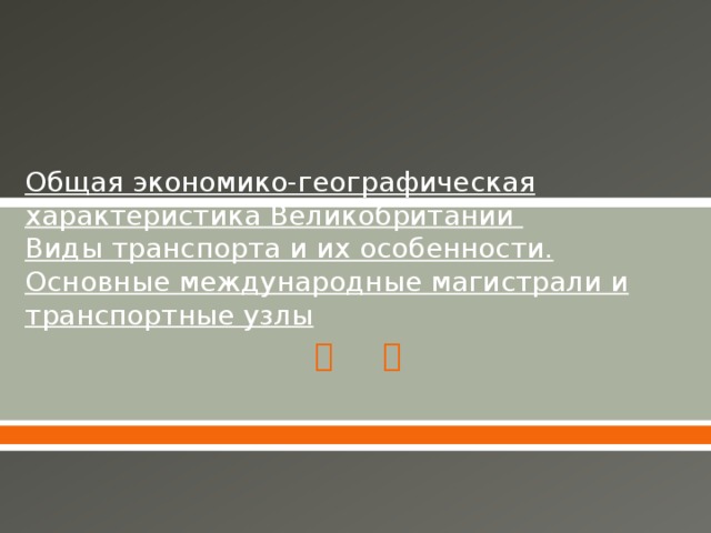 Общая экономико-географическая характеристика Великобритании  Виды транспорта и их особенности. Основные международные магистрали и транспортные узлы 