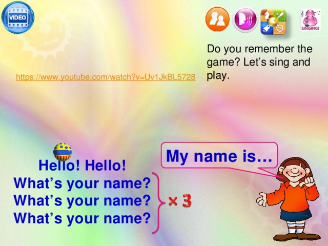 Do you remember the game? Let’s sing and play. My name is… Hello! Hello! What’s your name? What’s your name? What’s your name?   