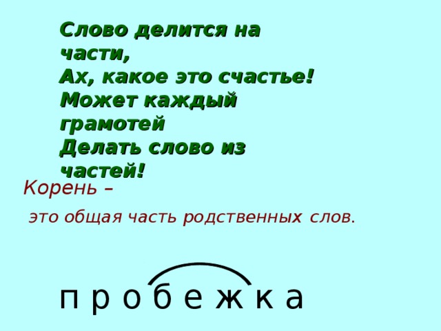 Слово делится на части, Ах, какое это счастье! Может каждый грамотей Делать слово из частей! Корень –  это общая часть родственных  слов. п р о б е ж к а 