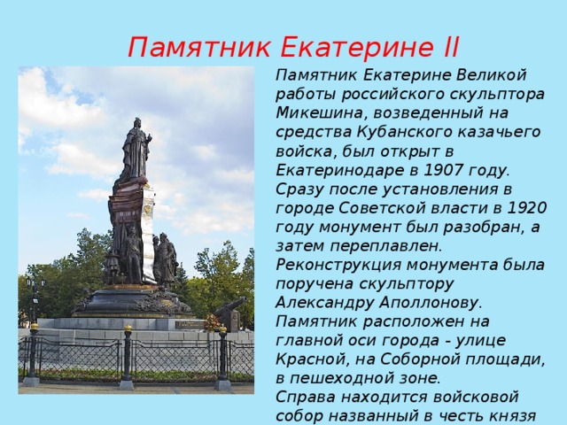 Памятник Екатерине II  Памятник Екатерине Великой работы российского скульптора Микешина, возведенный на средства Кубанского казачьего войска, был открыт в Екатеринодаре в 1907 году. Сразу после установления в городе Советской власти в 1920 году монумент был разобран, а затем переплавлен. Реконструкция монумента была поручена скульптору Александру Аполлонову. Памятник расположен на главной оси города - улице Красной, на Соборной площади, в пешеходной зоне. Справа находится войсковой собор названный в честь князя Александра Невского. 